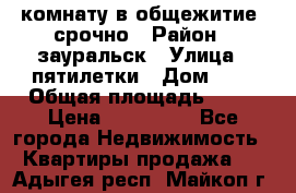 комнату в общежитие  срочно › Район ­ зауральск › Улица ­ пятилетки › Дом ­ 7 › Общая площадь ­ 12 › Цена ­ 200 000 - Все города Недвижимость » Квартиры продажа   . Адыгея респ.,Майкоп г.